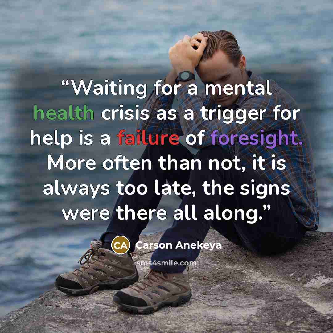 “Waiting for a mental health crisis as a trigger for help is a failure of foresight. More often than not, it is always too late, the signs were there all along.” quote by Carson Anekeya