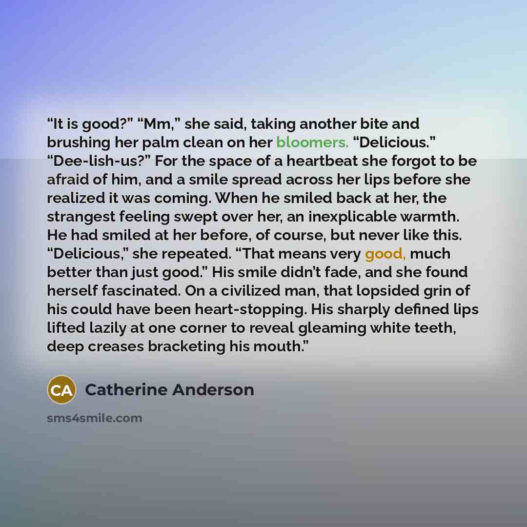 “It is good?” “Mm,” she said, taking another bite and brushing her palm clean on her bloomers. “Delicious.” “Dee-lish-us?” For the space of a heartbeat she forgot to be afraid of him, and a smile spread across her lips before she realized it was coming. When he smiled back at her, the strangest…” quote by Catherine Anderson