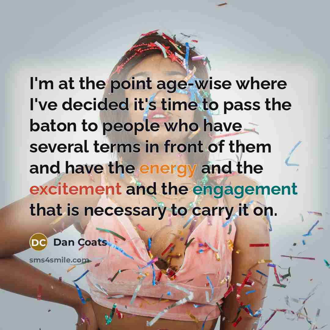 “I'm at the point age-wise where I've decided it's time to pass the baton to people who have several terms in front of them and have the energy and the excitement and the engagement that is necessary to carry it on.” quote by Dan Coats
