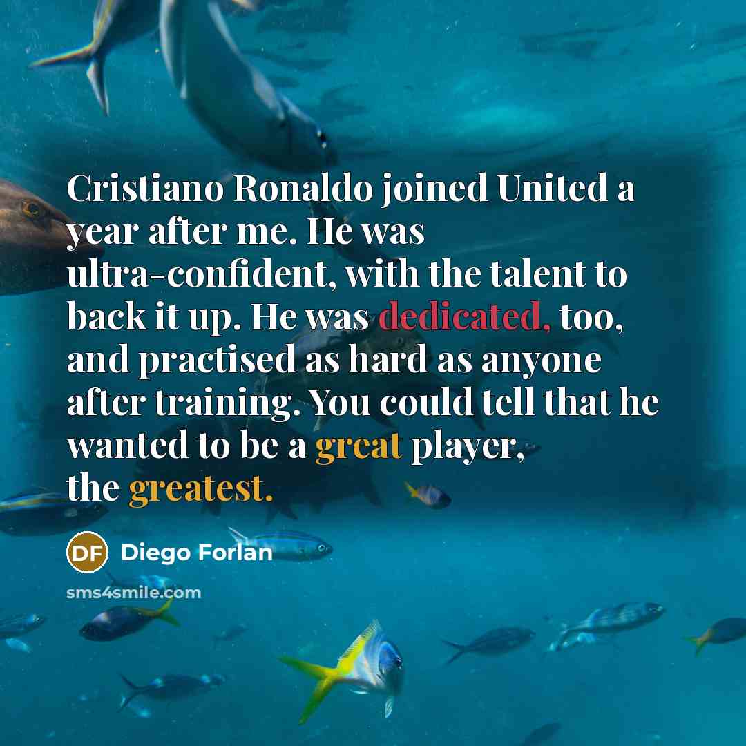 “Cristiano Ronaldo joined United a year after me. He was ultra-confident, with the talent to back it up. He was dedicated, too, and practised as hard as anyone after training. You could tell that he wanted to be a great player, the greatest.” quote by Diego Forlan