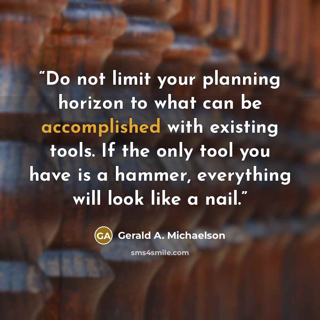 “Do not limit your planning horizon to what can be accomplished with existing tools. If the only tool you have is a hammer, everything will look like a nail.” quote by Gerald A. Michaelson