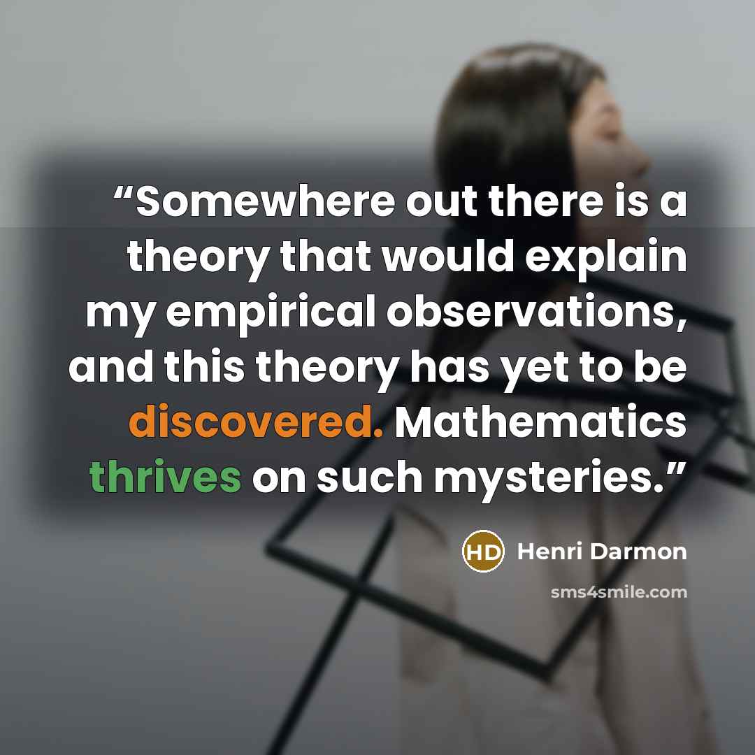 “Somewhere out there is a theory that would explain my empirical observations, and this theory has yet to be discovered. Mathematics thrives on such mysteries.” quote by Henri Darmon