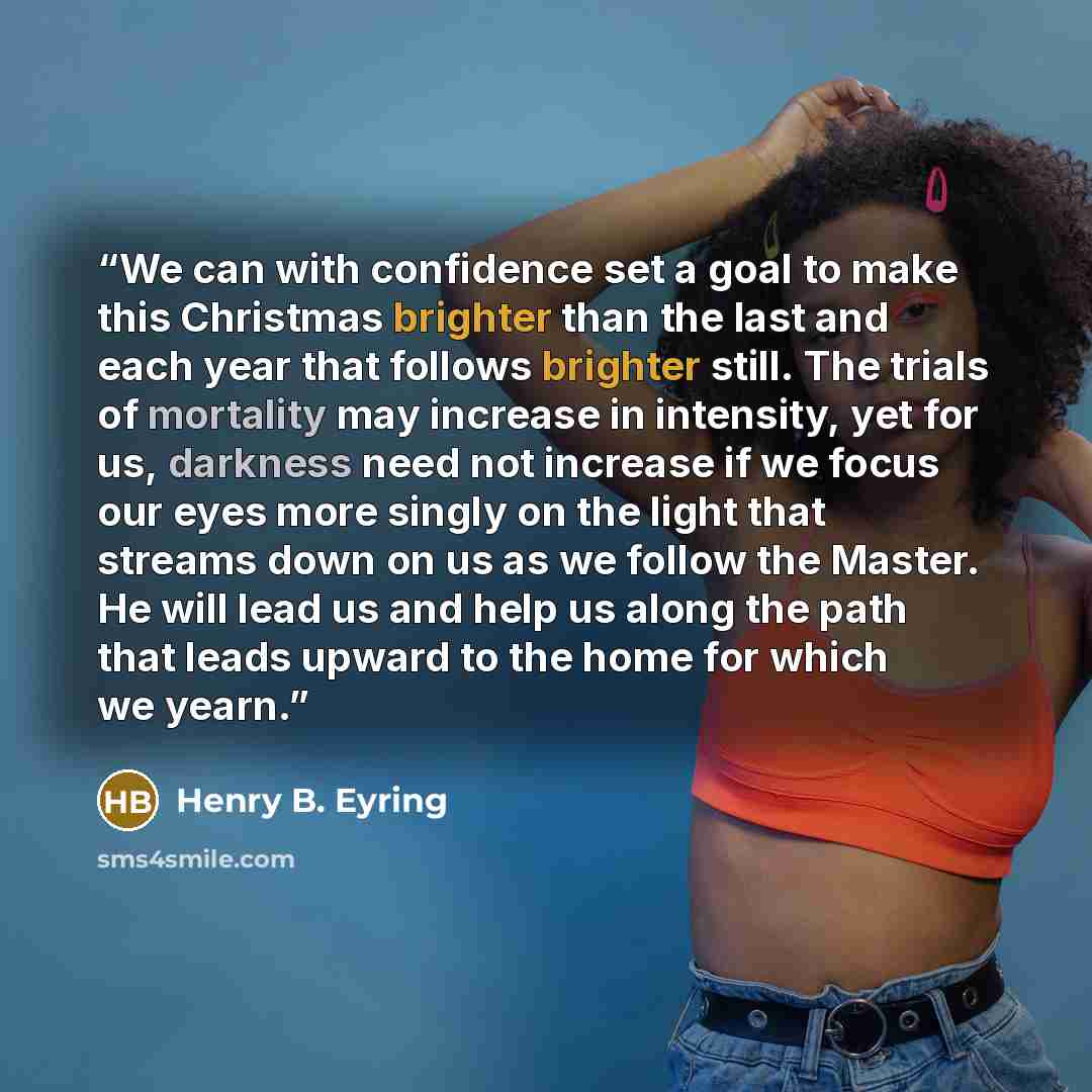 “We can with confidence set a goal to make this Christmas brighter than the last and each year that follows brighter still. The trials of mortality may increase in intensity, yet for us, darkness need not increase if we focus our eyes more singly on the light that streams down on us as we follow…” quote by Henry B. Eyring