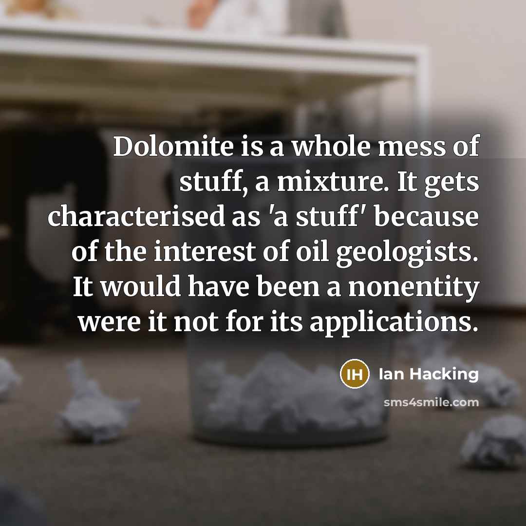 “Dolomite is a whole mess of stuff, a mixture. It gets characterised as 'a stuff' because of the interest of oil geologists. It would have been a nonentity were it not for its applications.” quote by Ian Hacking