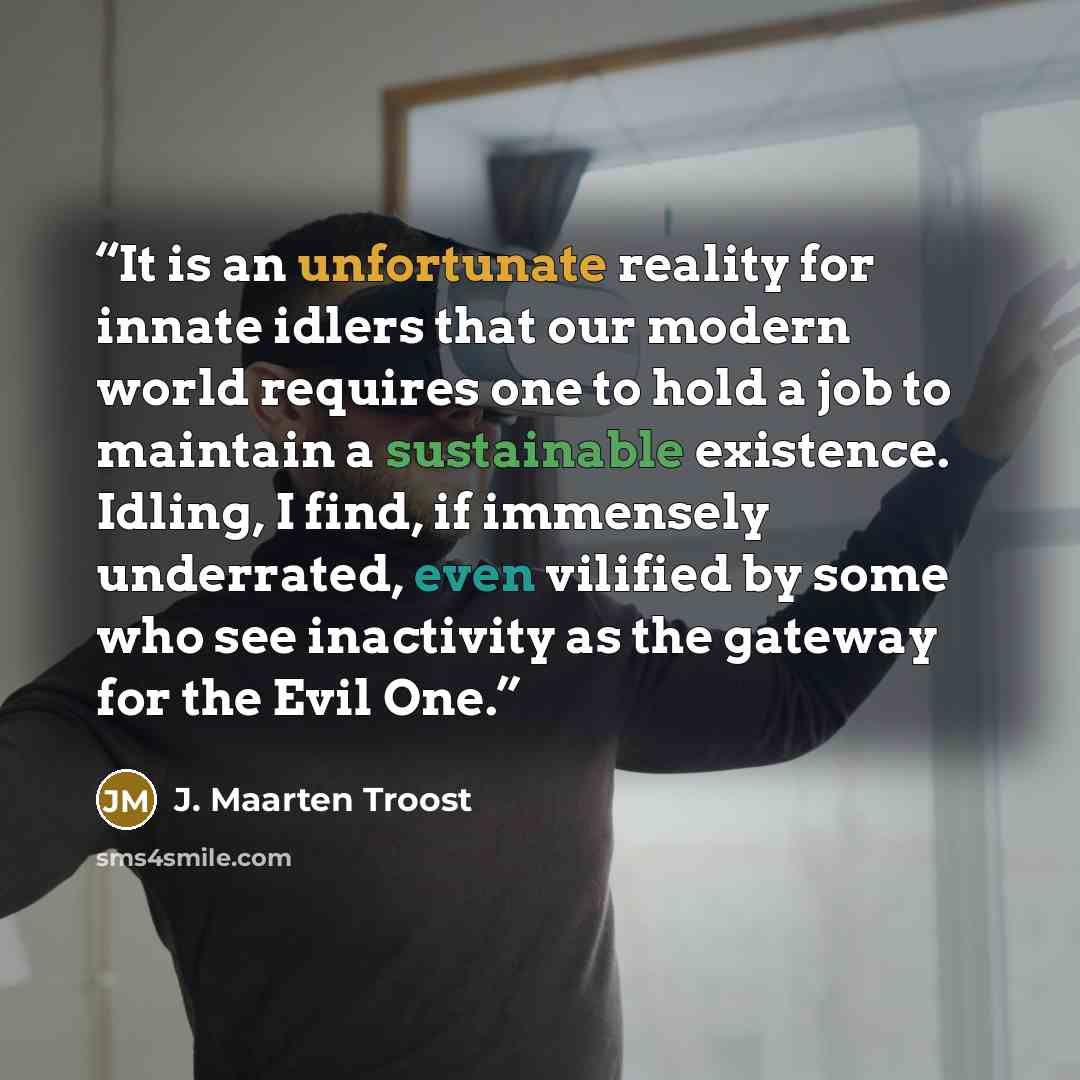 “It is an unfortunate reality for innate idlers that our modern world requires one to hold a job to maintain a sustainable existence. Idling, I find, if immensely underrated, even vilified by some who see inactivity as the gateway for the Evil One.” quote by J. Maarten Troost