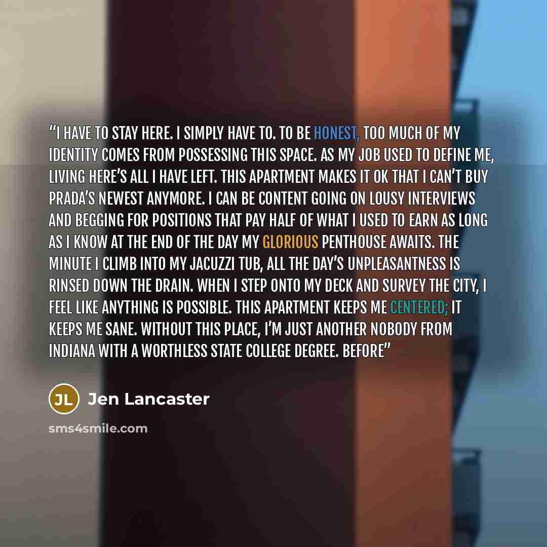 “I HAVE to stay here. I simply have to. To be honest, too much of my identity comes from possessing this space. As my job used to define me, living here’s all I have left. This apartment makes it OK that I can’t buy Prada’s newest anymore. I can be content going on lousy interviews and begging for…” quote by Jen Lancaster