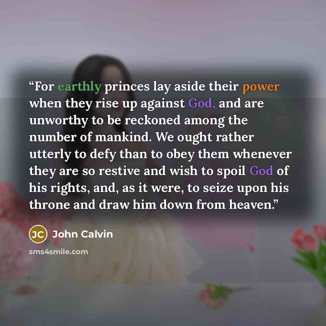 “For earthly princes lay aside their power when they rise up against God, and are unworthy to be reckoned among the number of mankind. We ought rather utterly to defy than to obey them whenever they are so restive and wish to spoil God of his rights, and, as it were, to seize upon his throne and…” quote by John Calvin