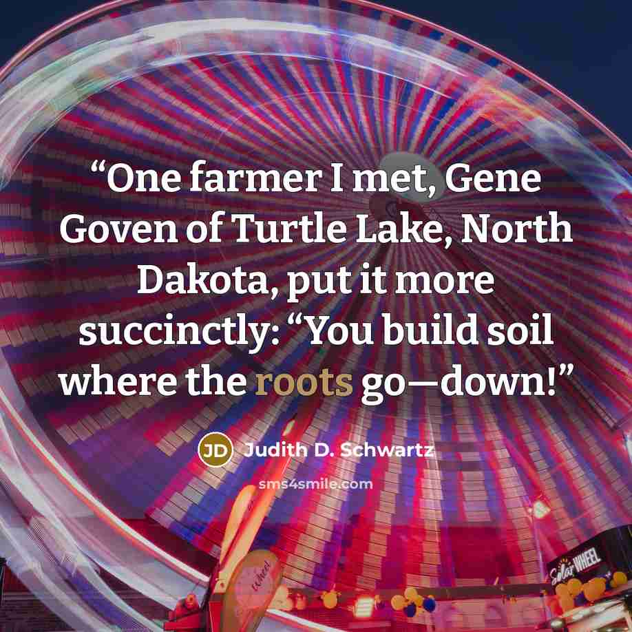 “One farmer I met, Gene Goven of Turtle Lake, North Dakota, put it more succinctly: “You build soil where the roots go—down!” quote by Judith D. Schwartz