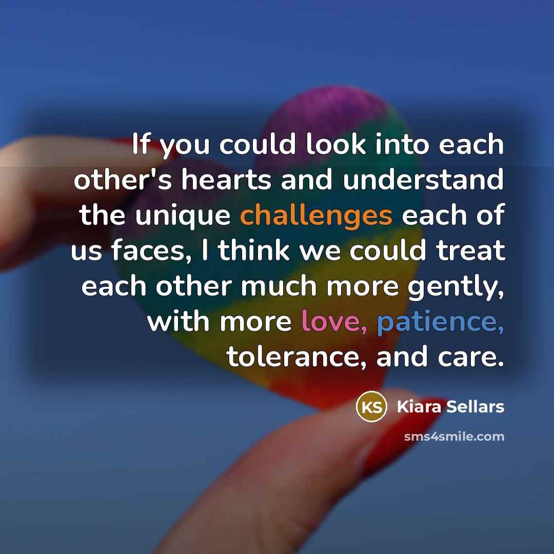 “If you could look into each other's hearts and understand the unique challenges each of us faces, I think we could treat each other much more gently, with more love, patience, tolerance, and care.” quote by Kiara Sellars