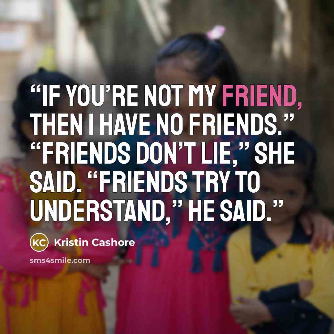 “If you’re not my friend, then I have no friends.” “Friends don’t lie,” she said. “Friends try to understand,” he said.” quote by Kristin Cashore