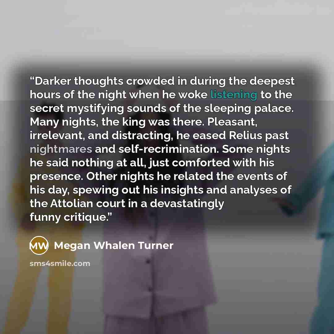 “Darker thoughts crowded in during the deepest hours of the night when he woke listening to the secret mystifying sounds of the sleeping palace. Many nights, the king was there. Pleasant, irrelevant, and distracting, he eased Relius past nightmares and self-recrimination. Some nights he said…” quote by Megan Whalen Turner