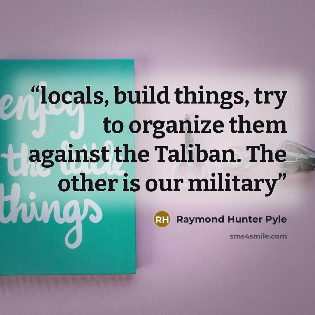 “locals, build things, try to organize them against the Taliban. The other is our military” quote by Raymond Hunter Pyle