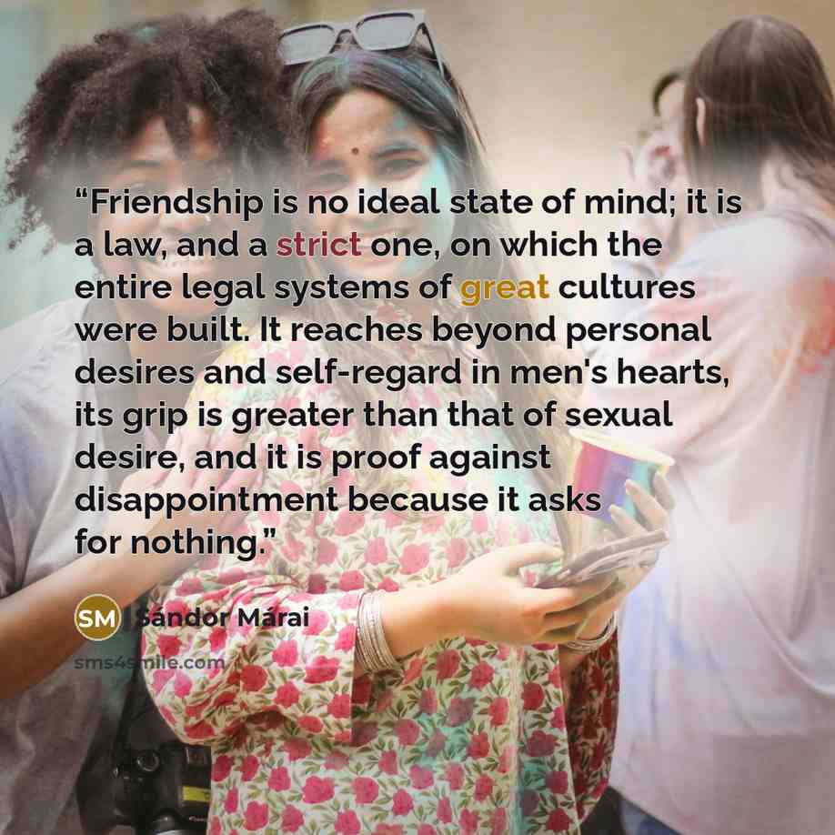 “Friendship is no ideal state of mind; it is a law, and a strict one, on which the entire legal systems of great cultures were built. It reaches beyond personal desires and self-regard in men's hearts, its grip is greater than that of sexual desire, and it is proof against disappointment because it…” quote by Sándor Márai