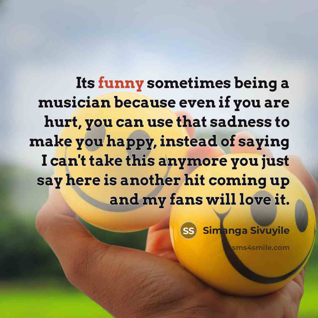 “Its funny sometimes being a musician because even if you are hurt, you can use that sadness to make you happy, instead of saying I can't take this anymore you just say here is another hit coming up and my fans will love it.” quote by Simanga Sivuyile