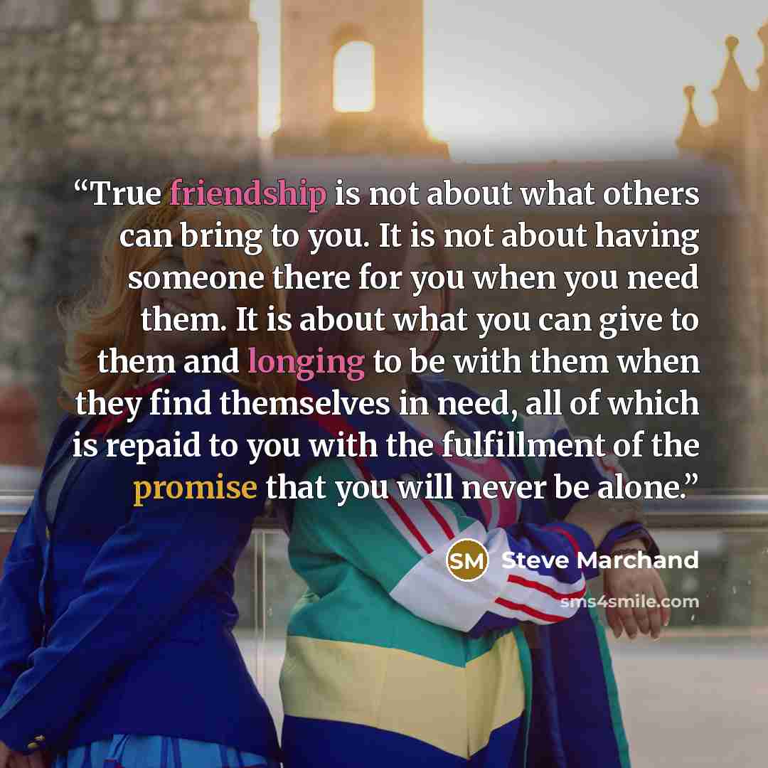 “True friendship is not about what others can bring to you. It is not about having someone there for you when you need them. It is about what you can give to them and longing to be with them when they find themselves in need, all of which is repaid to you with the fulfillment of the promise that…” quote by Steve Marchand