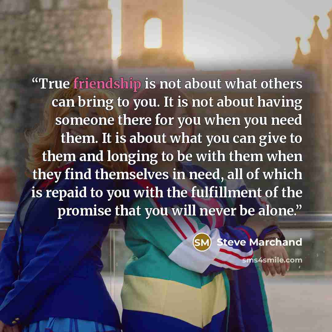 “True friendship is not about what others can bring to you. It is not about having someone there for you when you need them. It is about what you can give to them and longing to be with them when they find themselves in need, all of which is repaid to you with the fulfillment of the promise that…” quote by Steve Marchand