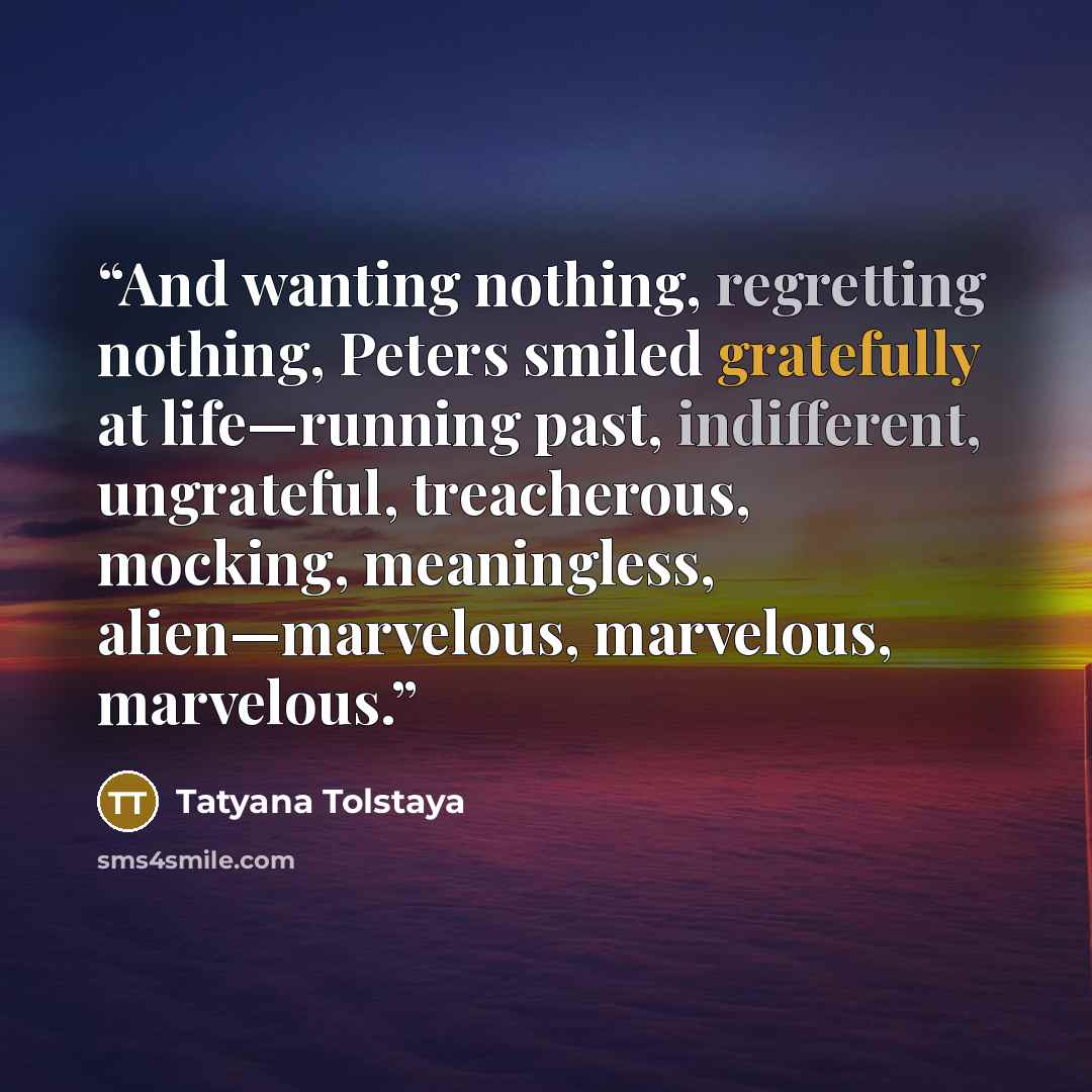 “And wanting nothing, regretting nothing, Peters smiled gratefully at life—running past, indifferent, ungrateful, treacherous, mocking, meaningless, alien—marvelous, marvelous, marvelous.” quote by Tatyana Tolstaya