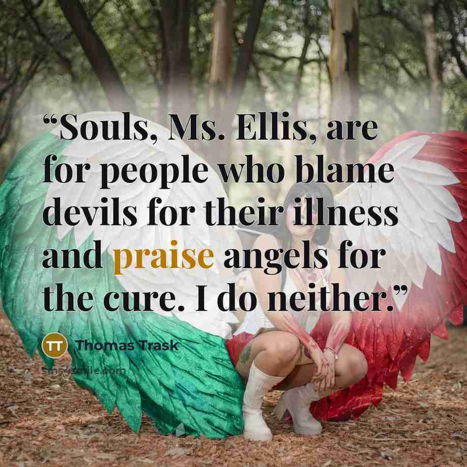 “Souls, Ms. Ellis, are for people who blame devils for their illness and praise angels for the cure. I do neither.” quote by Thomas Trask