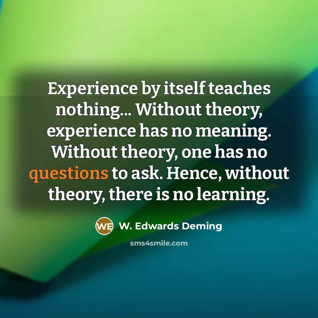 “Experience by itself teaches nothing... Without theory, experience has no meaning. Without theory, one has no questions to ask. Hence, without theory, there is no learning.” quote by W. Edwards Deming