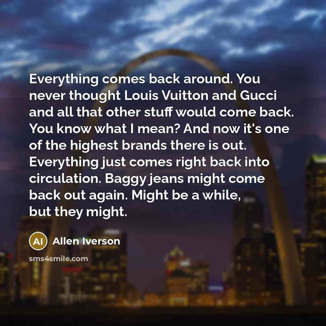 “Everything comes back around. You never thought Louis Vuitton and Gucci and all that other stuff would come back. You know what I mean? And now it's one of the highest brands there is out. Everything just comes right back into circulation. Baggy jeans might come back out again. Might be a while…” quote by Allen Iverson