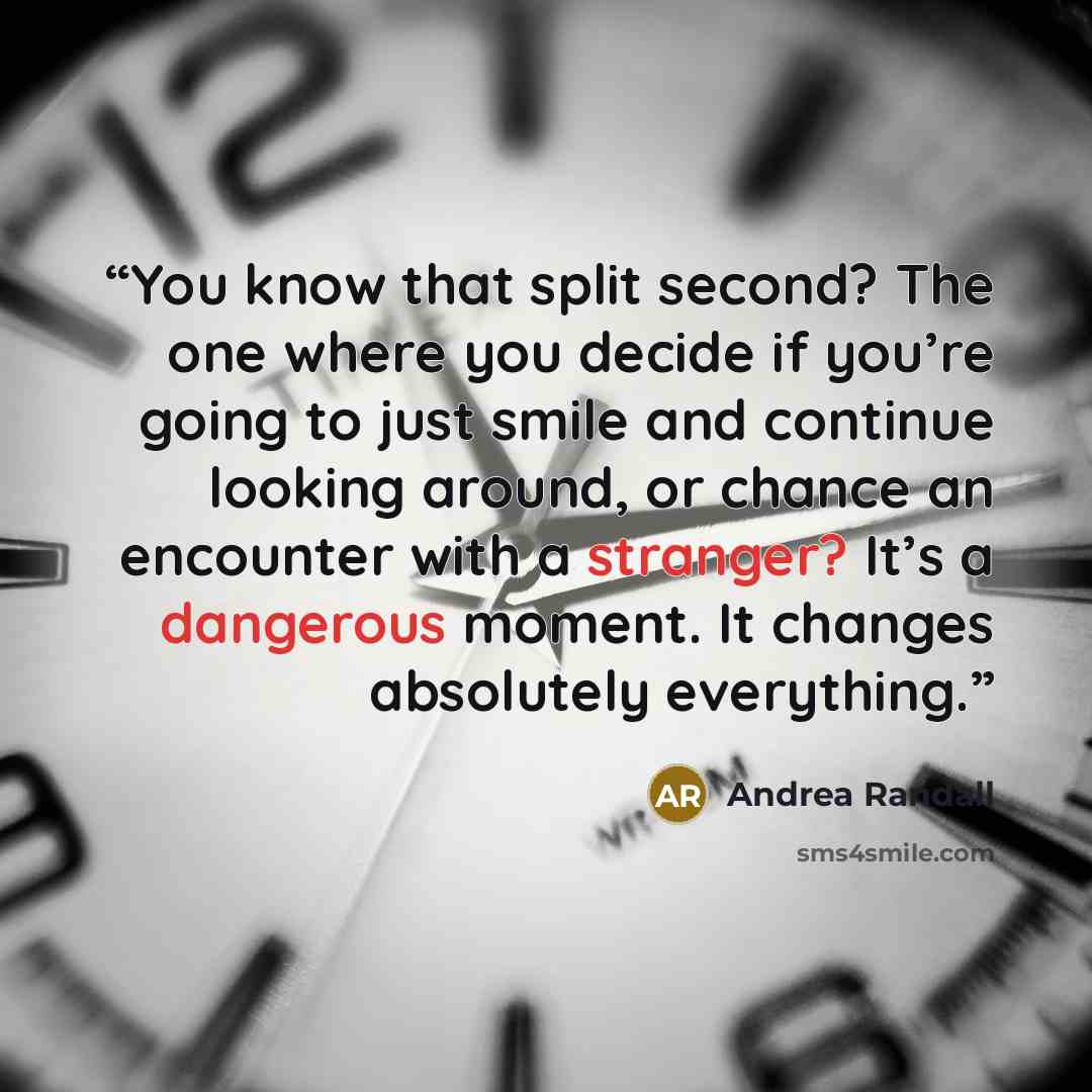“You know that split second? The one where you decide if you’re going to just smile and continue looking around, or chance an encounter with a stranger? It’s a dangerous moment. It changes absolutely everything.” quote by Andrea Randall
