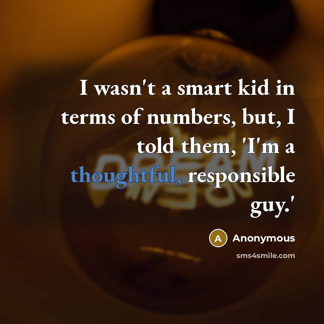 “I wasn't a smart kid in terms of numbers, but, I told them, 'I'm a thoughtful, responsible guy.'” quote by Anonymous