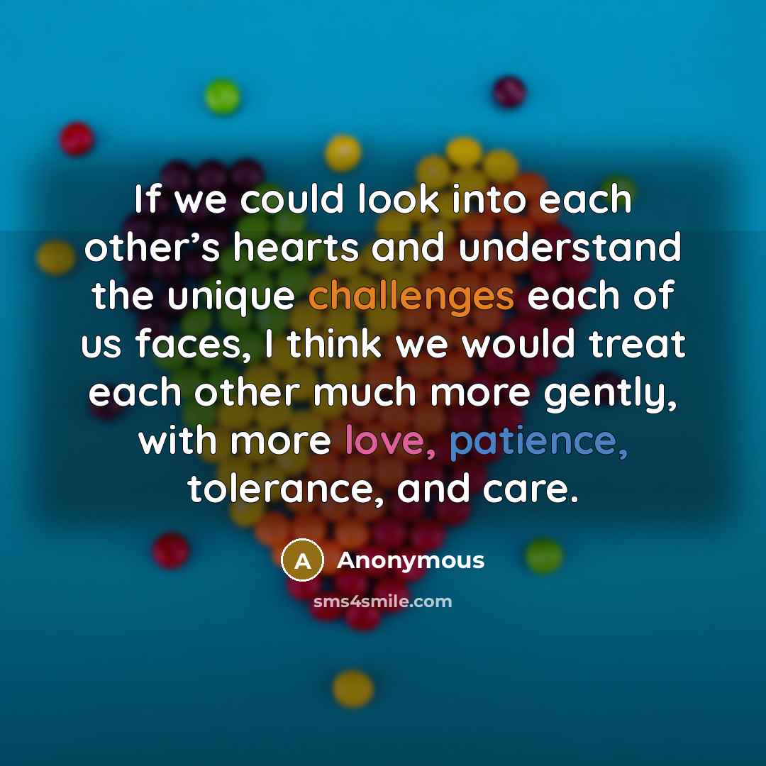 “If we could look into each other’s hearts and understand the unique challenges each of us faces, I think we would treat each other much more gently, with more love, patience, tolerance, and care.” quote by Anonymous