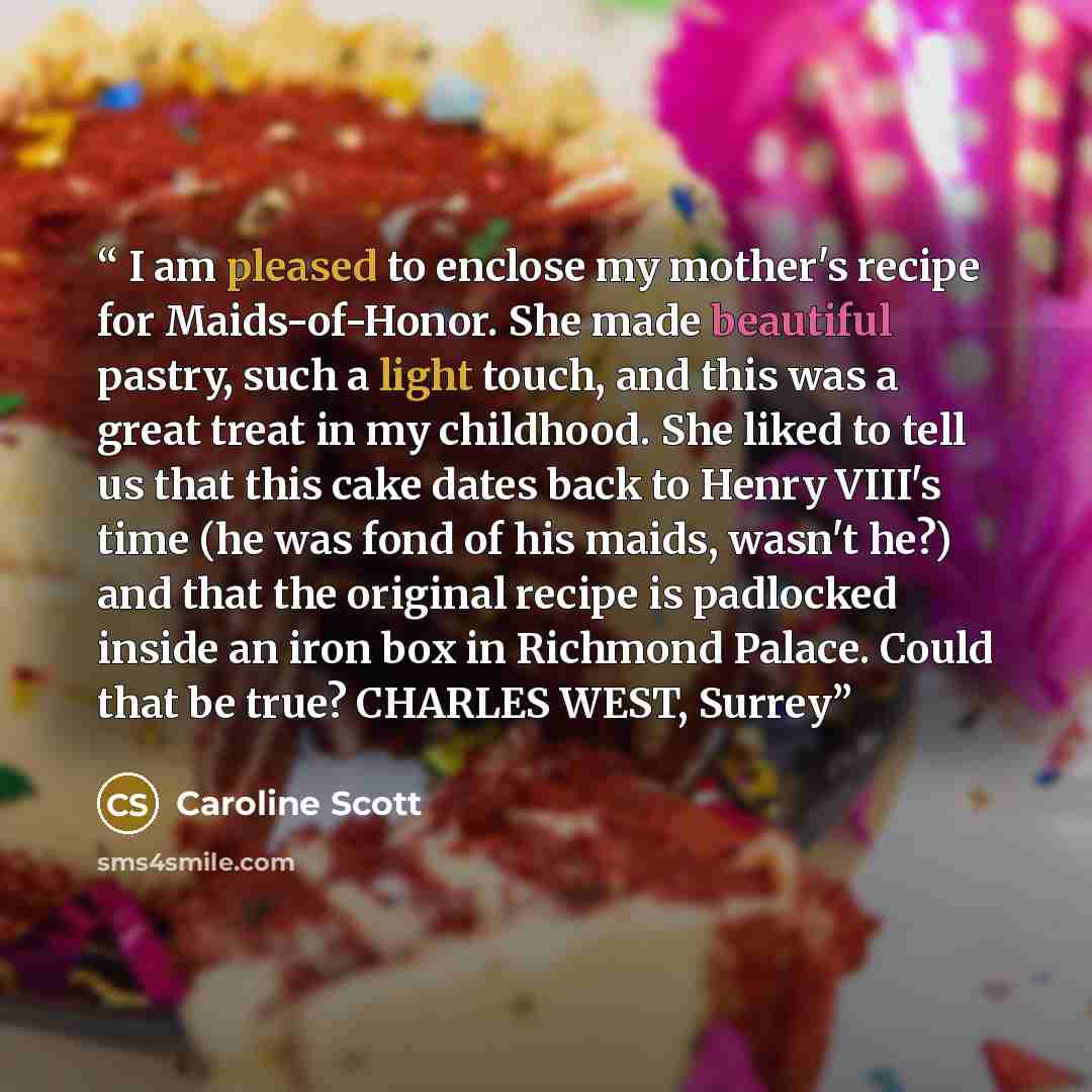 “I am pleased to enclose my mother's recipe for Maids-of-Honor. She made beautiful pastry, such a light touch, and this was a great treat in my childhood. She liked to tell us that this cake dates back to Henry VIII's time (he was fond of his maids, wasn't he?) and that the original recipe is…” quote by Caroline Scott