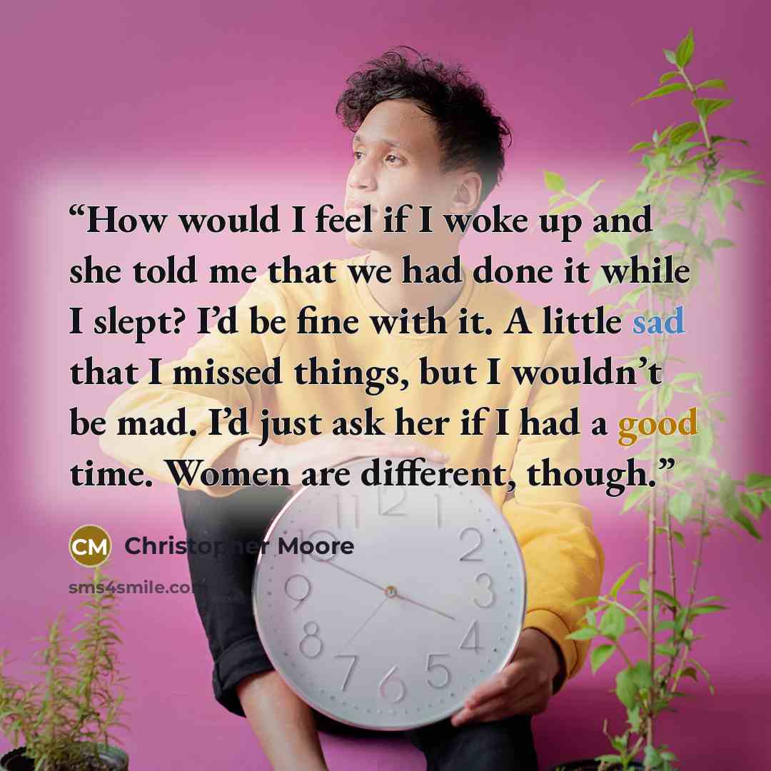 “How would I feel if I woke up and she told me that we had done it while I slept? I’d be fine with it. A little sad that I missed things, but I wouldn’t be mad. I’d just ask her if I had a good time. Women are different, though.” quote by Christopher Moore