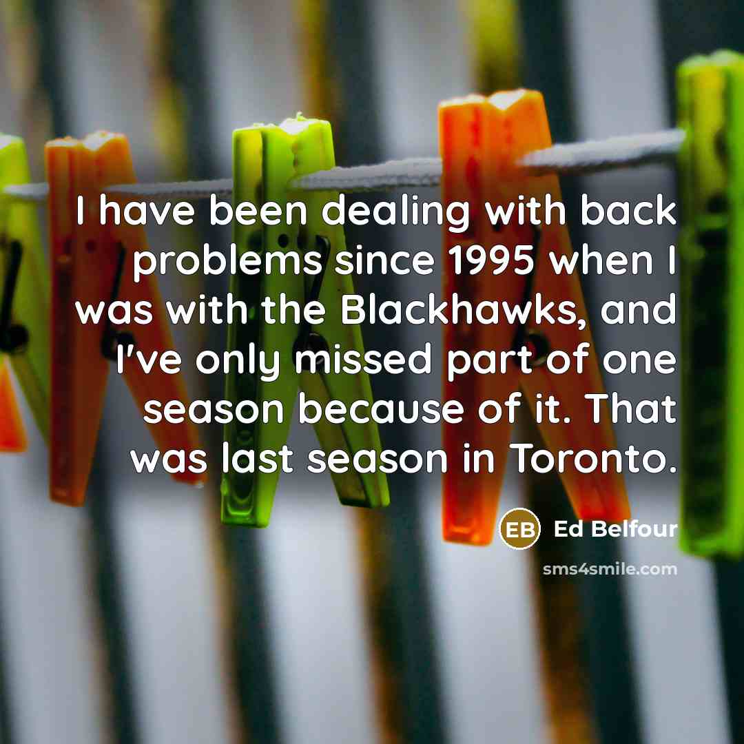 “I have been dealing with back problems since 1995 when I was with the Blackhawks, and I've only missed part of one season because of it. That was last season in Toronto.” quote by Ed Belfour