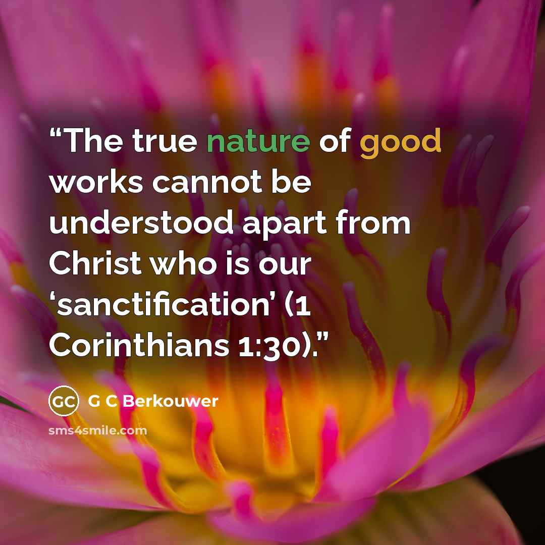 “The true nature of good works cannot be understood apart from Christ who is our ‘sanctification’ (1 Corinthians 1:30).” quote by G C Berkouwer
