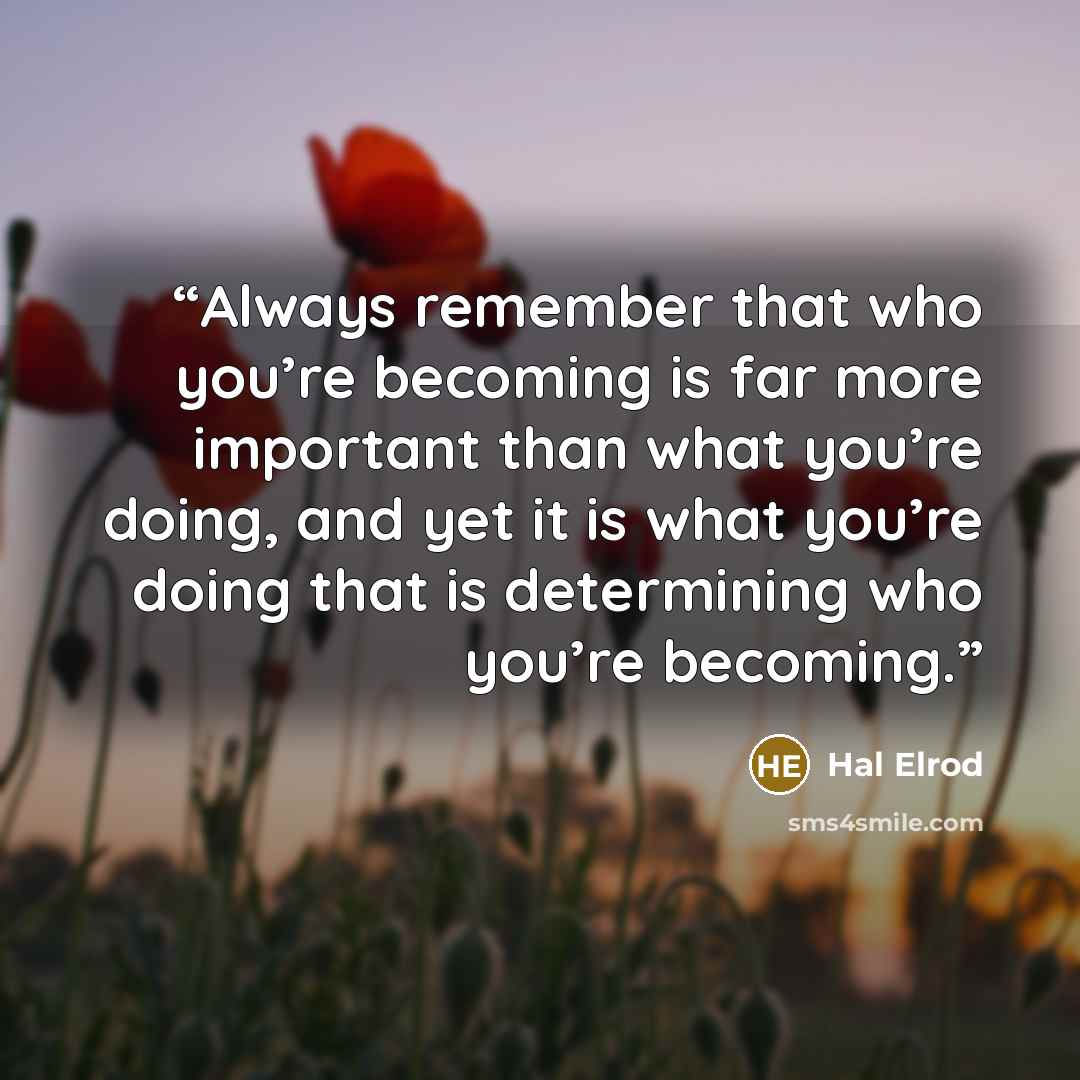 “Always remember that who you’re becoming is far more important than what you’re doing, and yet it is what you’re doing that is determining who you’re becoming.” quote by Hal Elrod