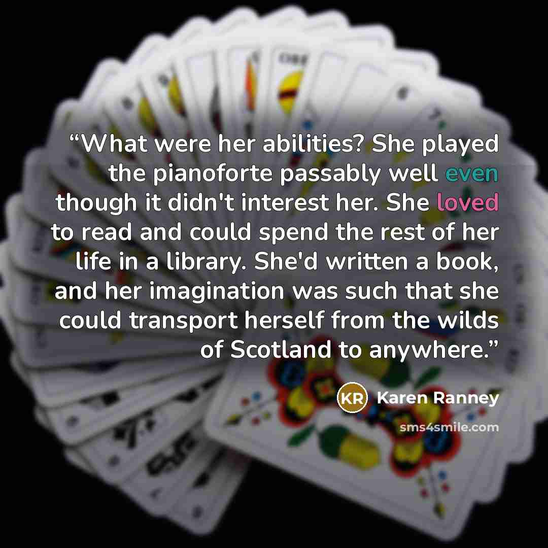 “What were her abilities? She played the pianoforte passably well even though it didn't interest her. She loved to read and could spend the rest of her life in a library. She'd written a book, and her imagination was such that she could transport herself from the wilds of Scotland to anywhere.” quote by Karen Ranney