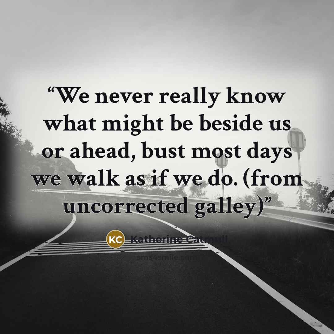 “We never really know what might be beside us or ahead, bust most days we walk as if we do. (from uncorrected galley)” quote by Katherine Catmull