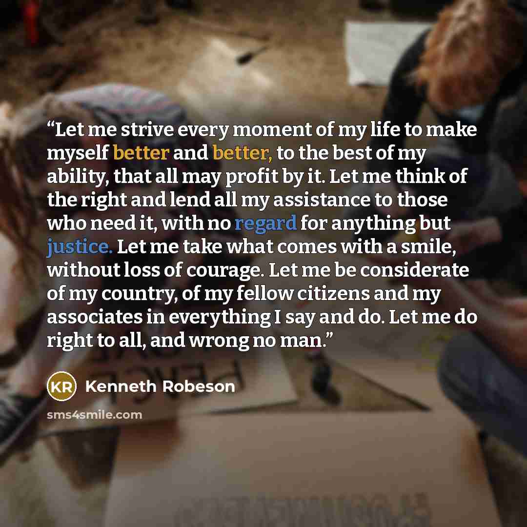 “Let me strive every moment of my life to make myself better and better, to the best of my ability, that all may profit by it. Let me think of the right and lend all my assistance to those who need it, with no regard for anything but justice. Let me take what comes with a smile, without loss of…” quote by Kenneth Robeson