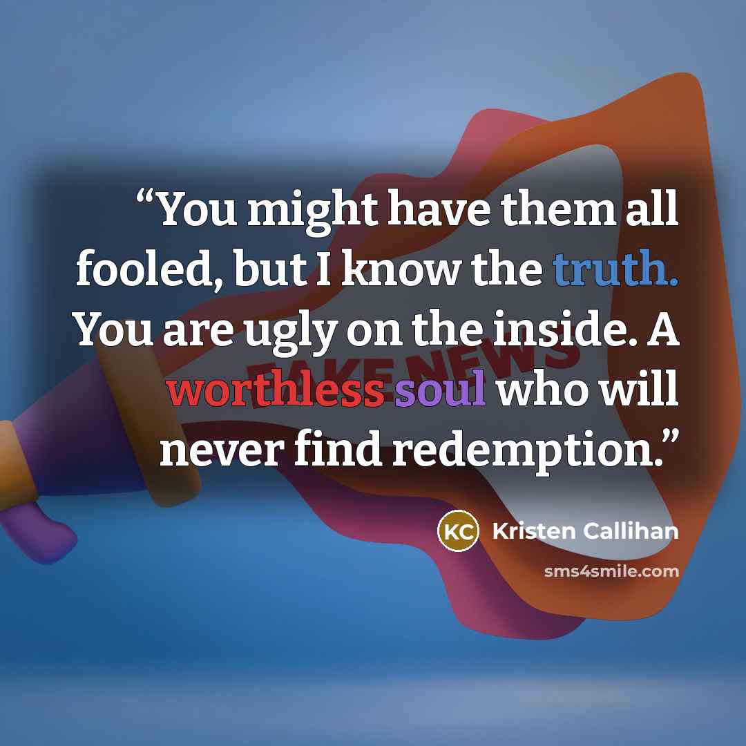 “You might have them all fooled, but I know the truth. You are ugly on the inside. A worthless soul who will never find redemption.” quote by Kristen Callihan