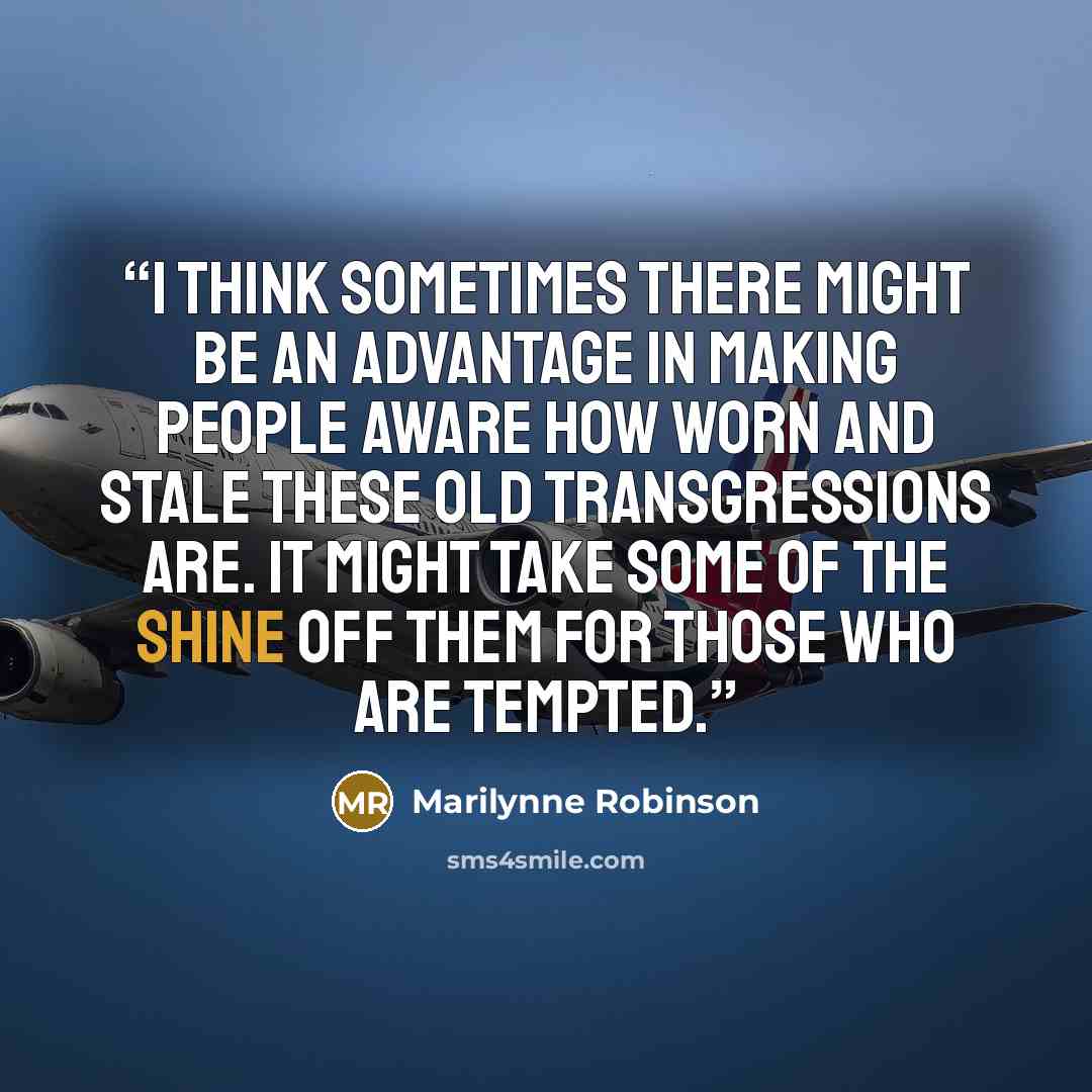 “I think sometimes there might be an advantage in making people aware how worn and stale these old transgressions are. It might take some of the shine off them for those who are tempted.” quote by Marilynne Robinson