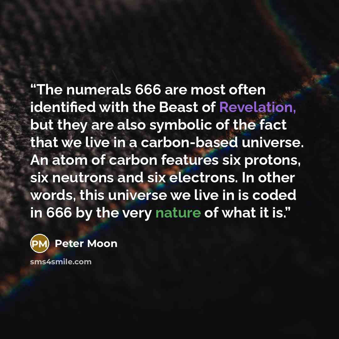 “The numerals 666 are most often identified with the Beast of Revelation, but they are also symbolic of the fact that we live in a carbon-based universe. An atom of carbon features six protons, six neutrons and six electrons. In other words, this universe we live in is coded in 666 by the very…” quote by Peter Moon