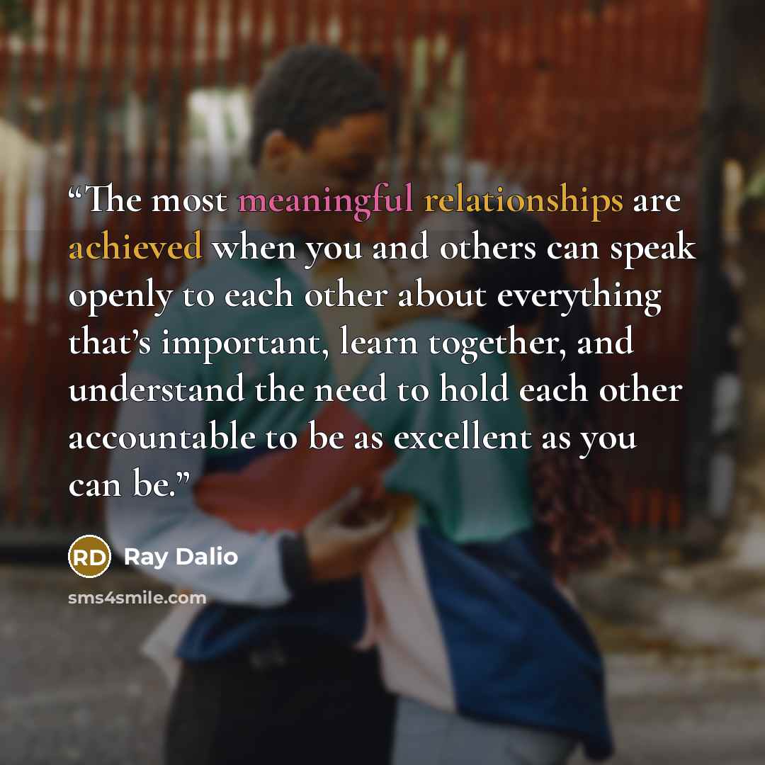 “The most meaningful relationships are achieved when you and others can speak openly to each other about everything that’s important, learn together, and understand the need to hold each other accountable to be as excellent as you can be.” quote by Ray Dalio