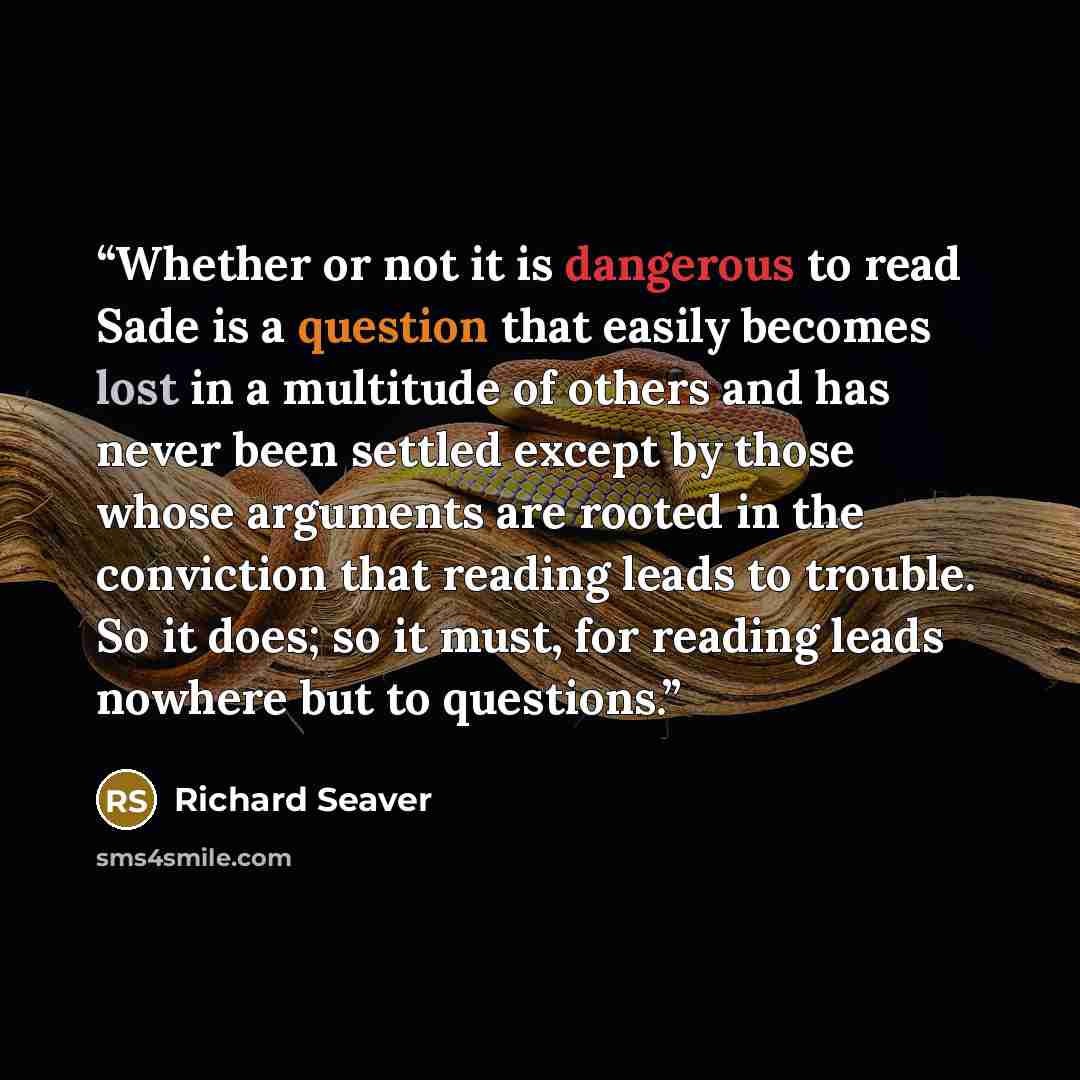 “Whether or not it is dangerous to read Sade is a question that easily becomes lost in a multitude of others and has never been settled except by those whose arguments are rooted in the conviction that reading leads to trouble. So it does; so it must, for reading leads nowhere but to questions.” quote by Richard Seaver