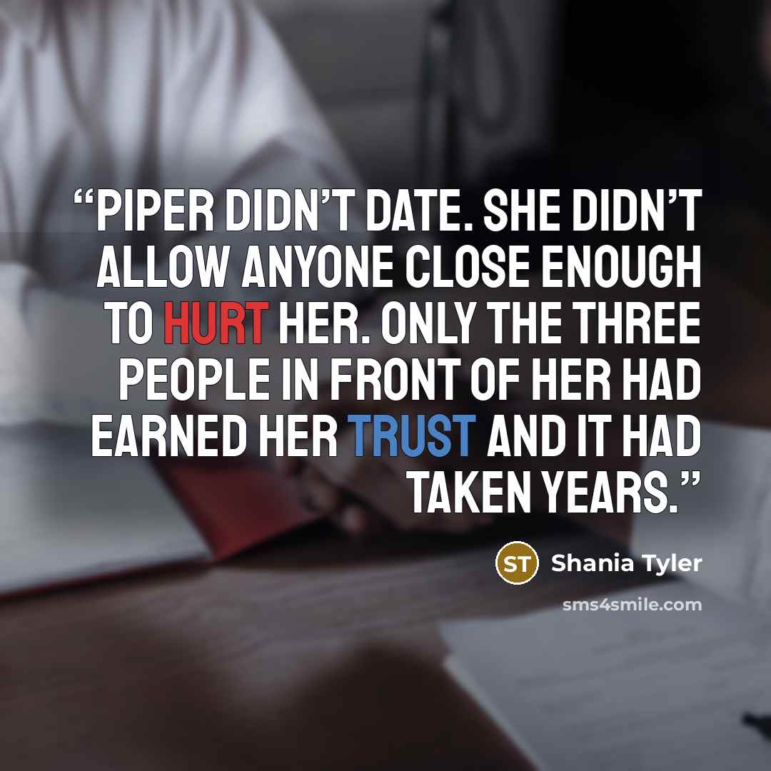 “Piper didn’t date. She didn’t allow anyone close enough to hurt her. Only the three people in front of her had earned her trust and it had taken years.” quote by Shania Tyler