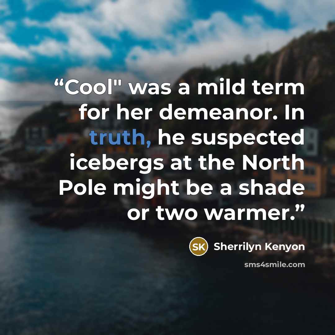 “Cool" was a mild term for her demeanor. In truth, he suspected icebergs at the North Pole might be a shade or two warmer.” quote by Sherrilyn Kenyon