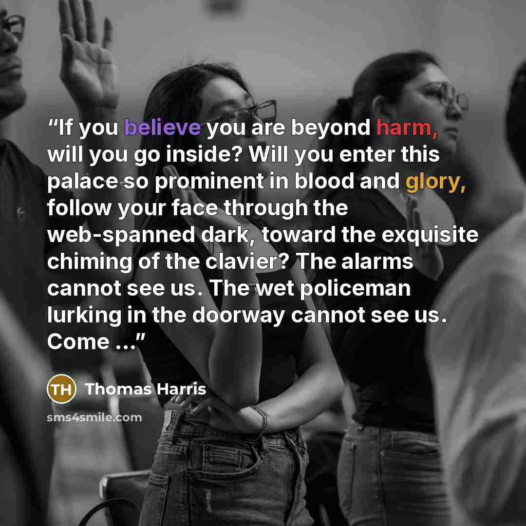 “If you believe you are beyond harm, will you go inside? Will you enter this palace so prominent in blood and glory, follow your face through the web-spanned dark, toward the exquisite chiming of the clavier? The alarms cannot see us. The wet policeman lurking in the doorway cannot see us. Come …” quote by Thomas Harris