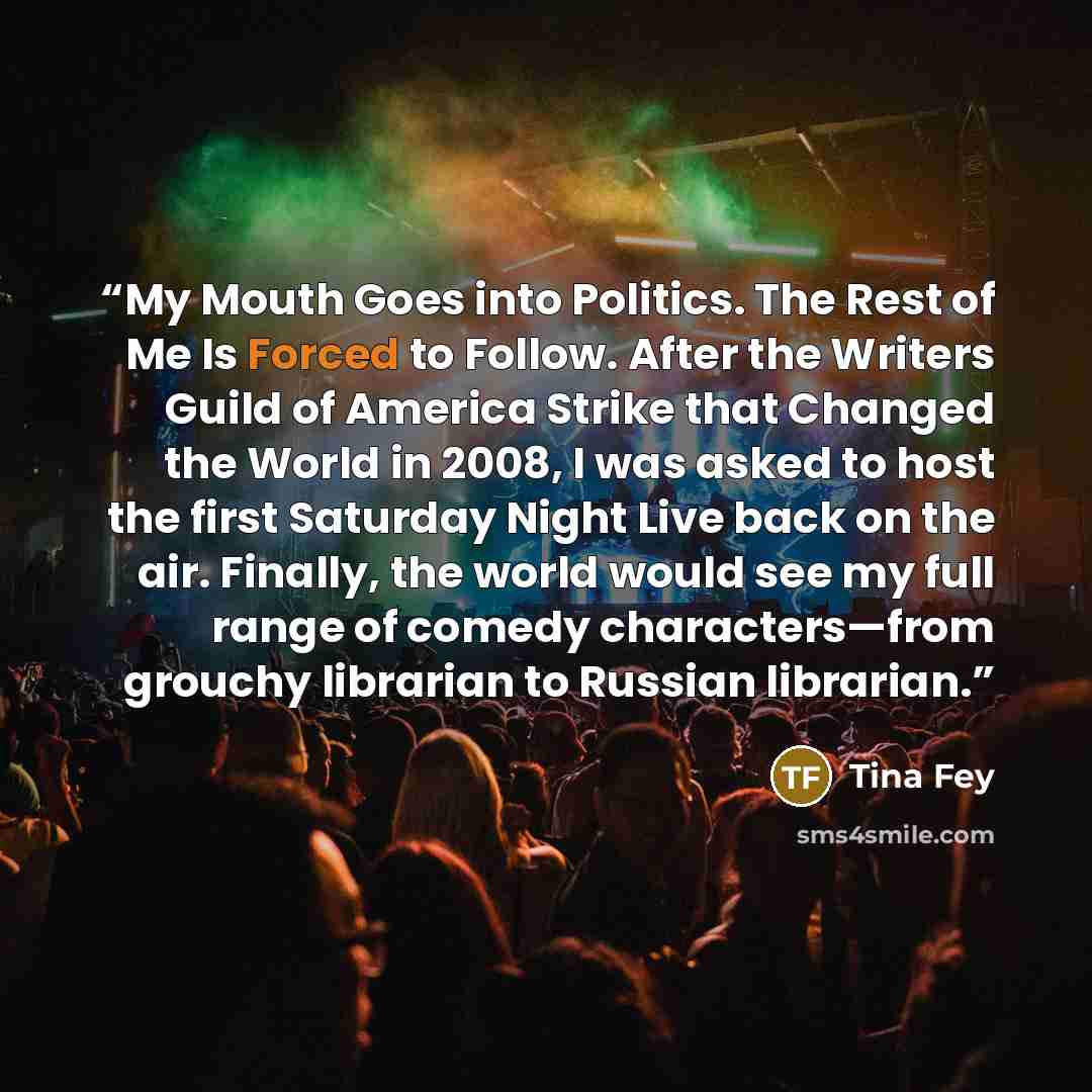 “My Mouth Goes into Politics. The Rest of Me Is Forced to Follow. After the Writers Guild of America Strike that Changed the World in 2008, I was asked to host the first Saturday Night Live back on the air. Finally, the world would see my full range of comedy characters—from grouchy librarian to…” quote by Tina Fey