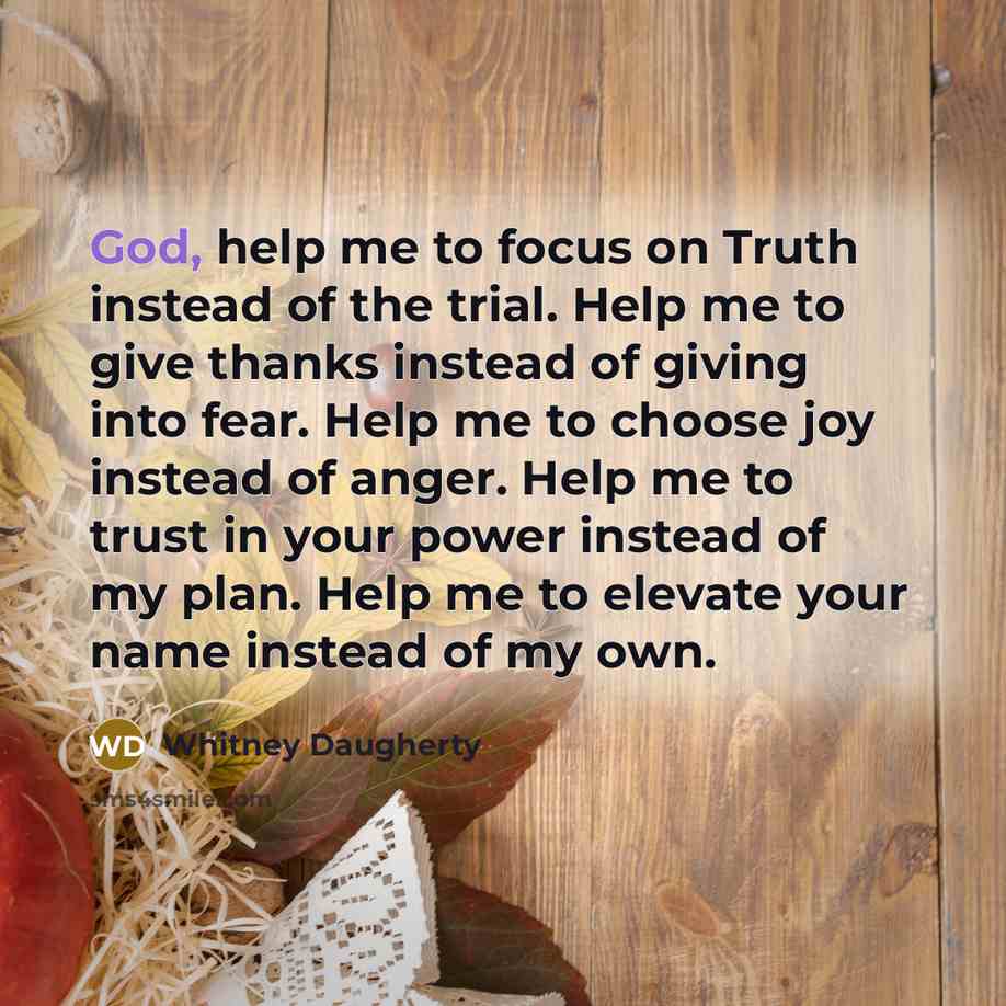 “God, help me to focus on Truth instead of the trial. Help me to give thanks instead of giving into fear. Help me to choose joy instead of anger. Help me to trust in your power instead of my plan. Help me to elevate your name instead of my own.” quote by Whitney Daugherty