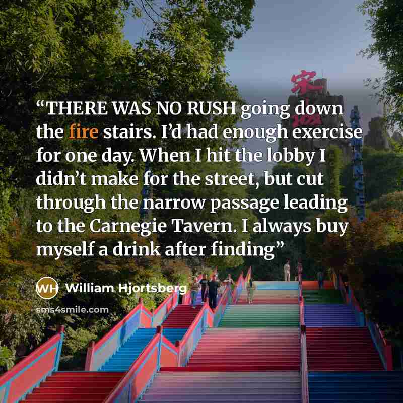 “THERE WAS NO RUSH going down the fire stairs. I’d had enough exercise for one day. When I hit the lobby I didn’t make for the street, but cut through the narrow passage leading to the Carnegie Tavern. I always buy myself a drink after finding” quote by William Hjortsberg