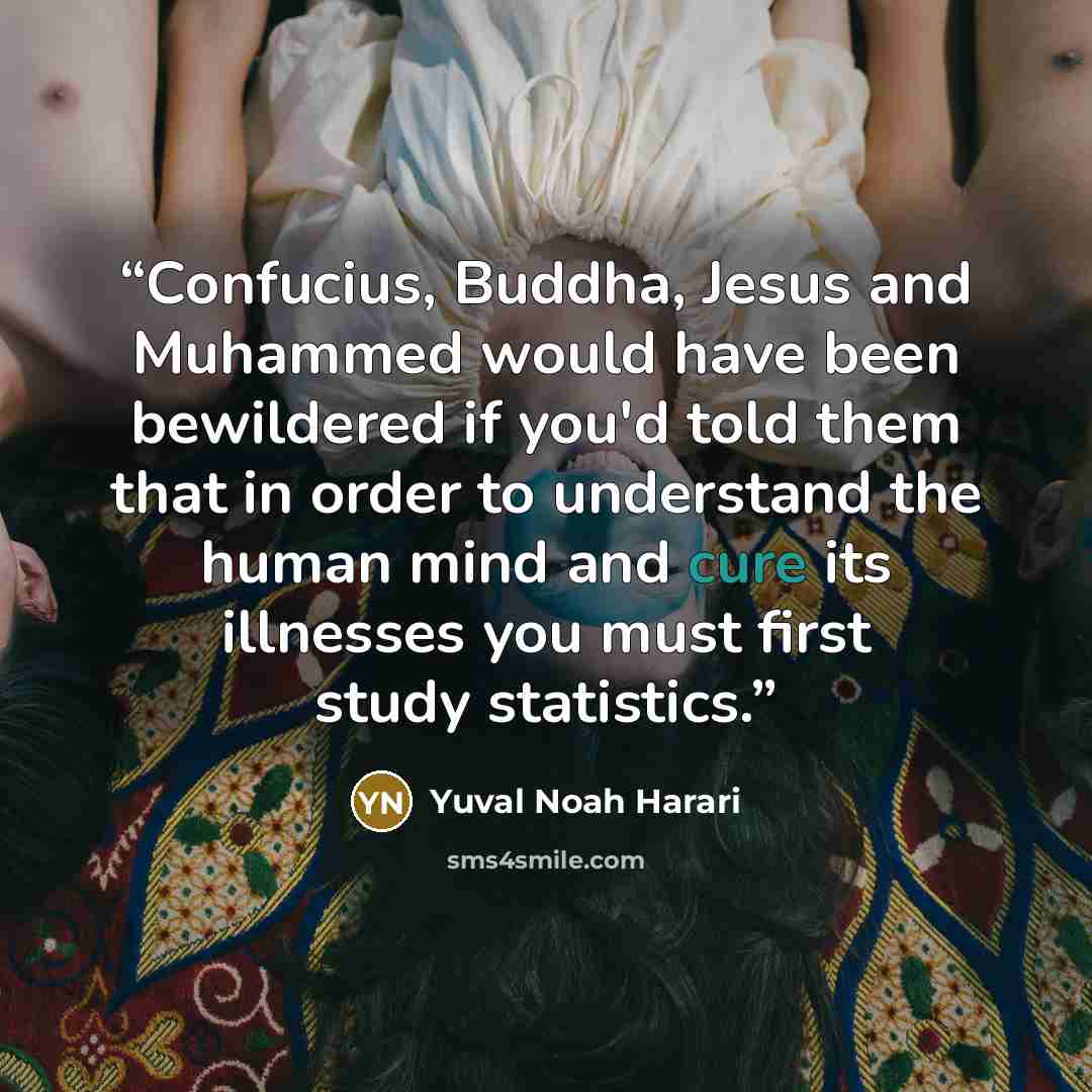 “Confucius, Buddha, Jesus and Muhammed would have been bewildered if you'd told them that in order to understand the human mind and cure its illnesses you must first study statistics.” quote by Yuval Noah Harari