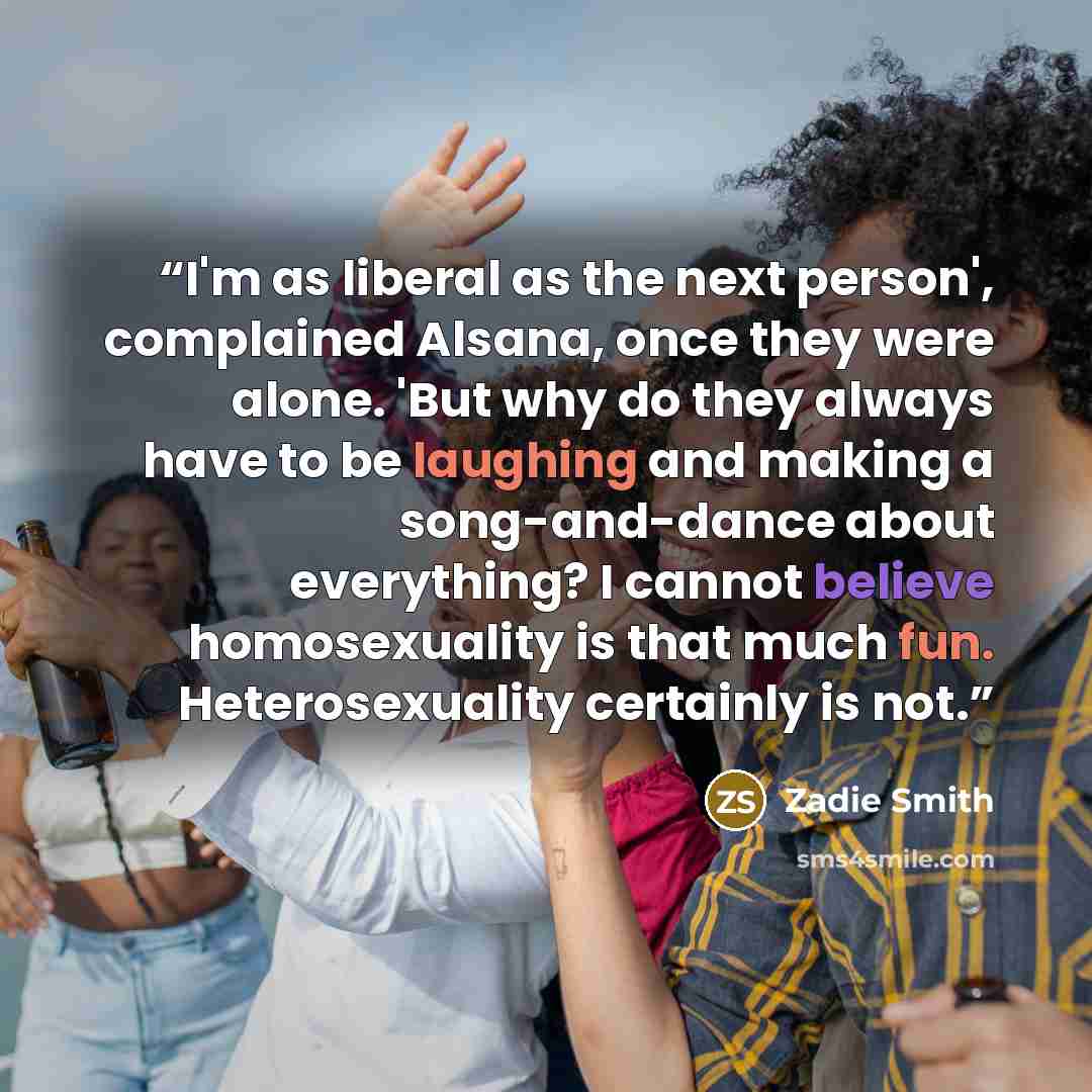“I'm as liberal as the next person', complained Alsana, once they were alone. 'But why do they always have to be laughing and making a song-and-dance about everything? I cannot believe homosexuality is that much fun. Heterosexuality certainly is not.” quote by Zadie Smith