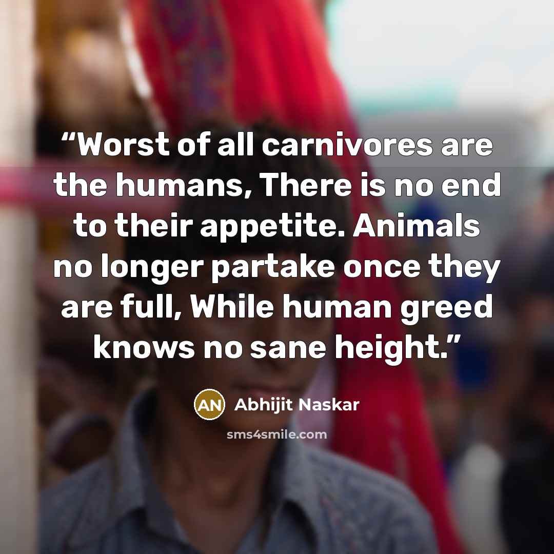 “Worst of all carnivores are the humans, There is no end to their appetite. Animals no longer partake once they are full, While human greed knows no sane height.” quote by Abhijit Naskar