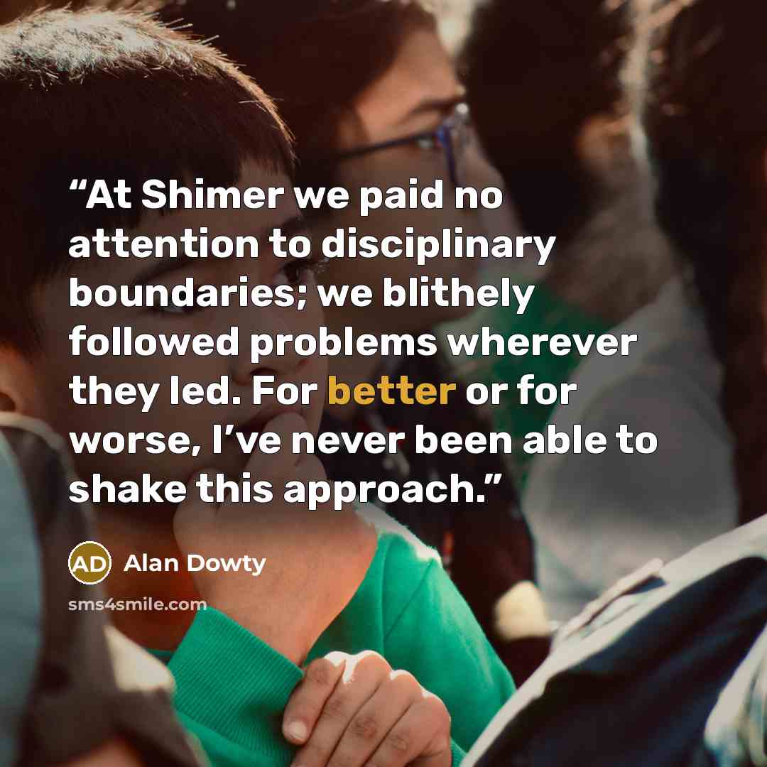 “At Shimer we paid no attention to disciplinary boundaries; we blithely followed problems wherever they led. For better or for worse, I’ve never been able to shake this approach.” quote by Alan Dowty